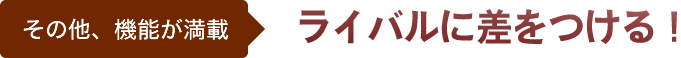 その他、機能が満載。ライバルに差をつける！