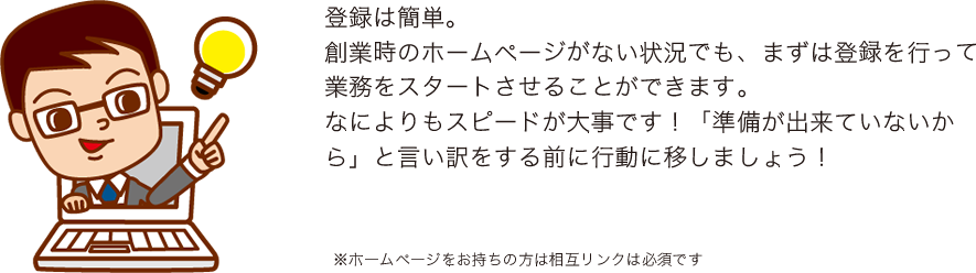 登録は簡単。
創業時のホームページがない状況でも、まずは登録を行って業務をスタートさせることができます。
なによりもスピードが大事です！「準備が出来ていないから」と言い訳をする前に行動に移しましょう！