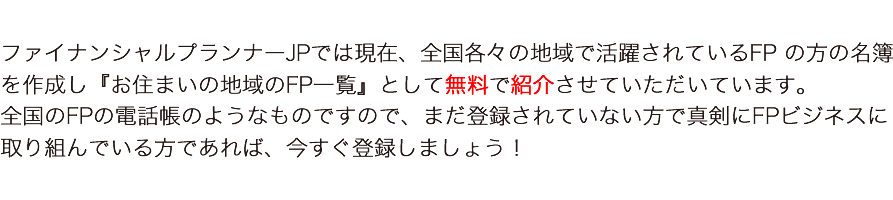 ファイナンシャルプランナーJPでは、全国各々の地域で活躍されているFP の方の名簿として作成し無料で紹介させていただいています。
全国のFPの電話帳のようなものですので、まだ登録されていない方で真剣にFPビジネスに取り組んでいる方であれば、今すぐ登録しましょう！