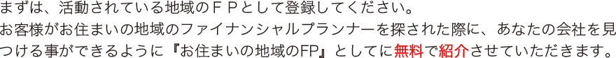 まずは、活動されている地域のＦＰとして登録してください。
お客様がお住まいの地域のファイナンシャルプランナーを探された際に、あなたの会社を見つける事ができるように『お住まいの地域のFP』としてに無料で紹介させていただきます。